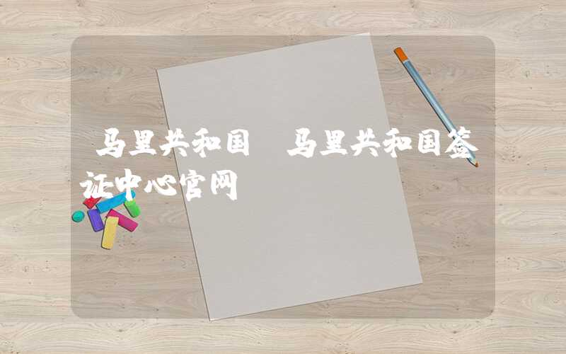 马里共和国（马里共和国签证中心官网）