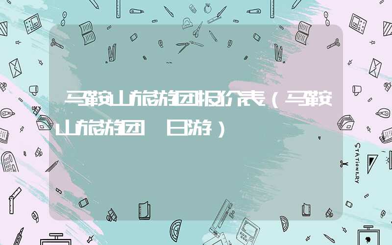 马鞍山旅游团报价表(马鞍山旅游团一日游)