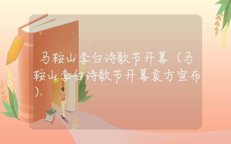 马鞍山李白诗歌节开幕（马鞍山李白诗歌节开幕袁方宣布）