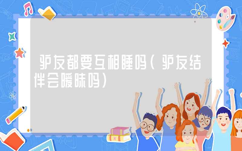 驴友都要互相睡吗（驴友结伴会暧昧吗）