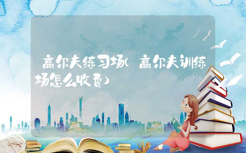 高尔夫练习场（高尔夫训练场怎么收费）