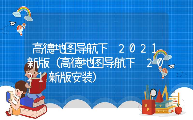高德地图导航下载2021新版(高德地图导航下载2021新版安装)