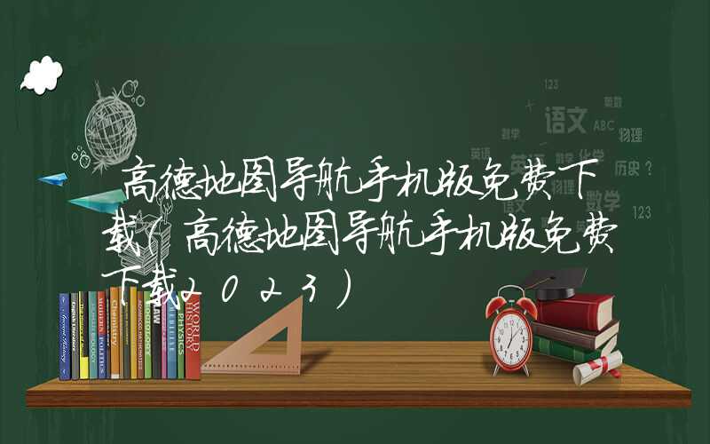 高德地图导航手机版免费下载（高德地图导航手机版免费下载2023）