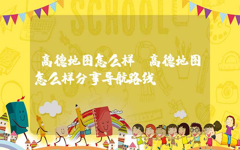 高德地图怎么样（高德地图怎么样分享导航路线）