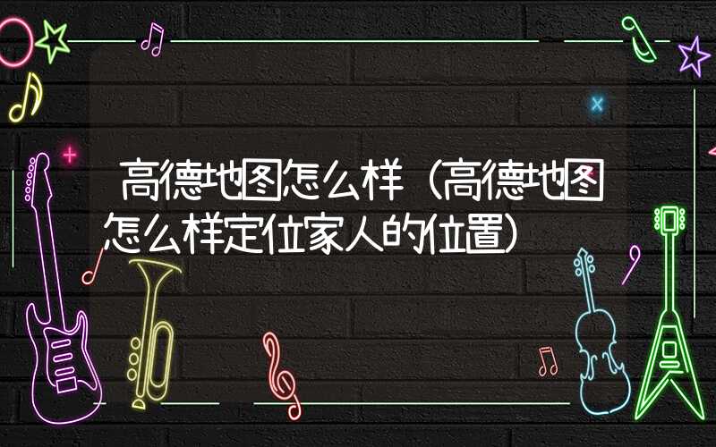 高德地图怎么样（高德地图怎么样定位家人的位置）