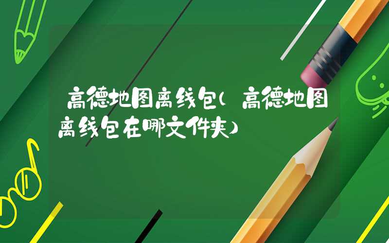高德地图离线包（高德地图离线包在哪文件夹）