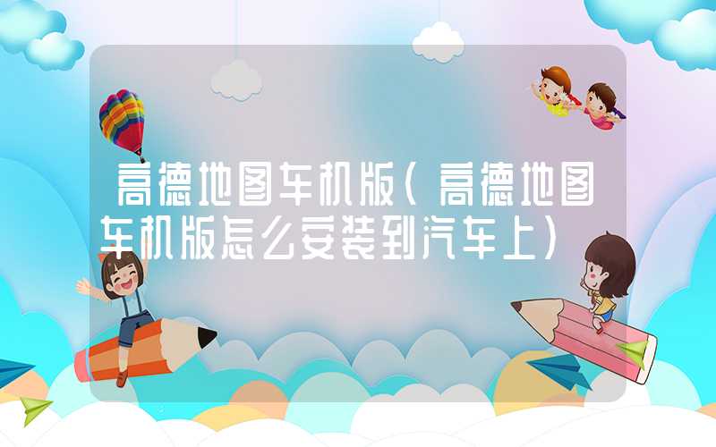 高德地图车机版（高德地图车机版怎么安装到汽车上）