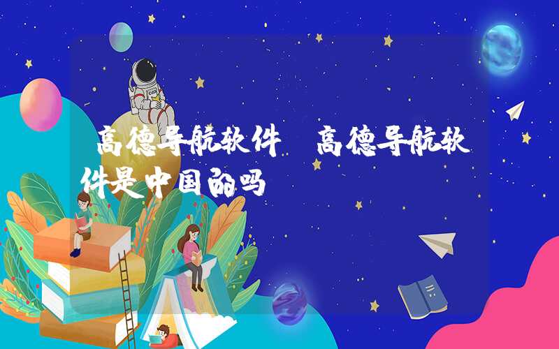 高德导航软件(高德导航软件是中国的吗)