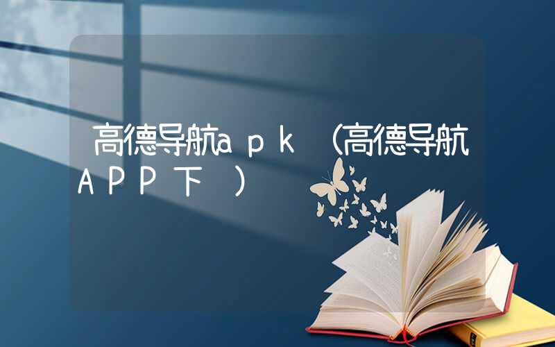 高德导航apk（高德导航APP下载）