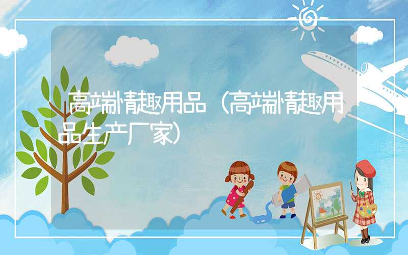 高端情趣用品(高端情趣用品生产厂家)