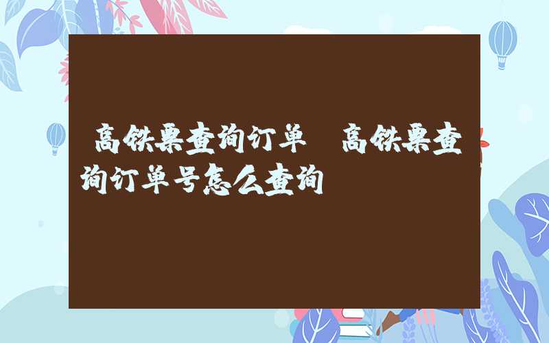 高铁票查询订单（高铁票查询订单号怎么查询）