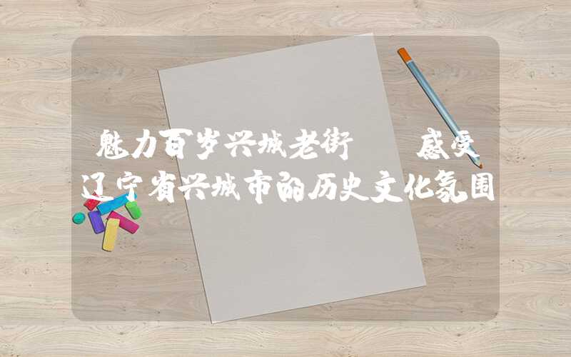 魅力百岁兴城老街——感受辽宁省兴城市的历史文化氛围