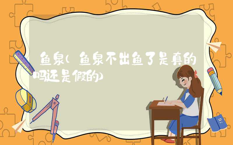 鱼泉(鱼泉不出鱼了是真的吗还是假的)