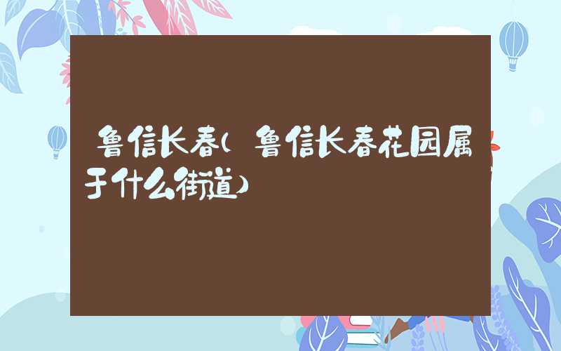 鲁信长春（鲁信长春花园属于什么街道）