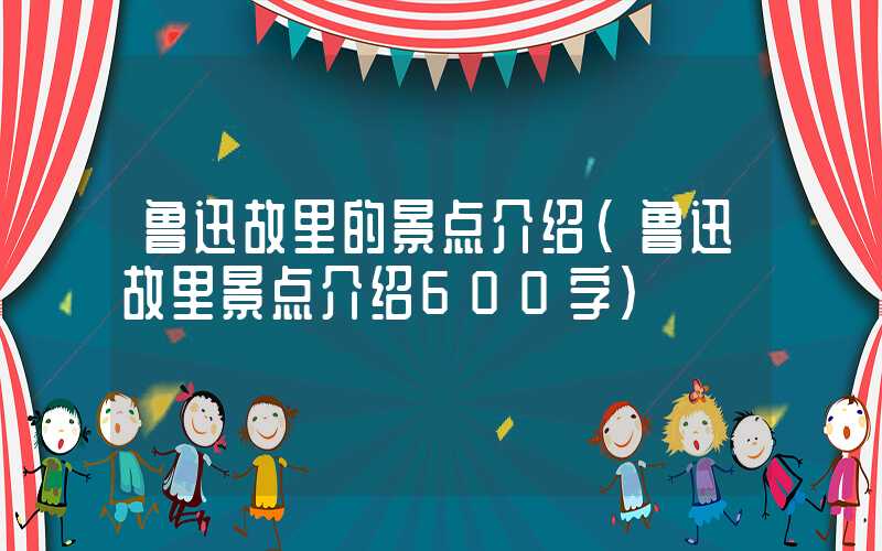 鲁迅故里的景点介绍（鲁迅故里景点介绍600字）