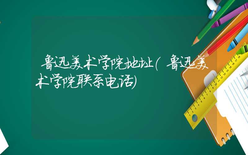 鲁迅美术学院地址（鲁迅美术学院联系电话）