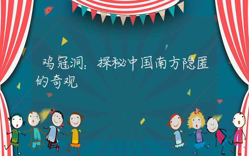 鸡冠洞：探秘中国南方隐匿的奇观