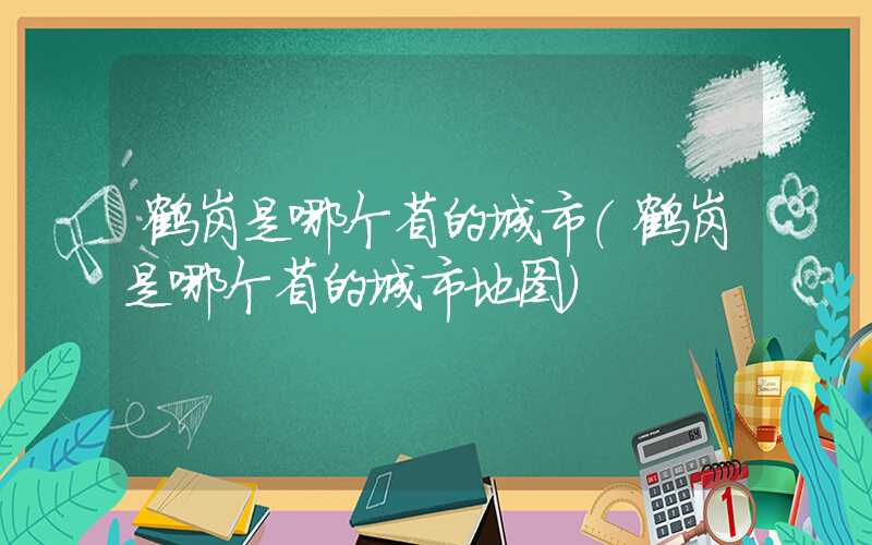 鹤岗是哪个省的城市（鹤岗是哪个省的城市地图）