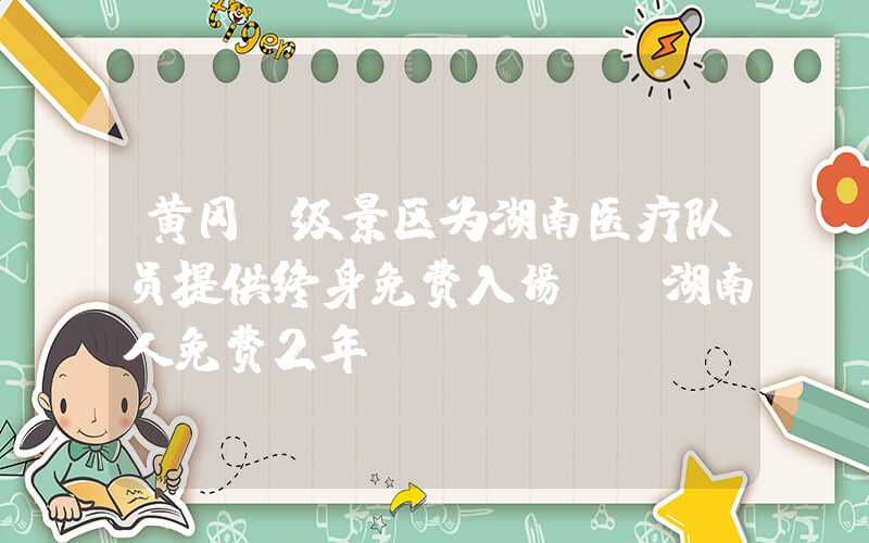 黄冈A级景区为湖南医疗队员提供终身免费入场！ 湖南人免费2年！