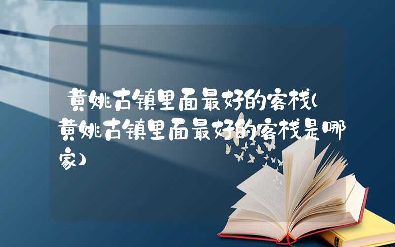 黄姚古镇里面最好的客栈（黄姚古镇里面最好的客栈是哪家）