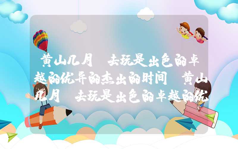黄山几月份去玩是出色的卓越的优异的杰出的时间（黄山几月份去玩是出色的卓越的优异的杰出的时间的）