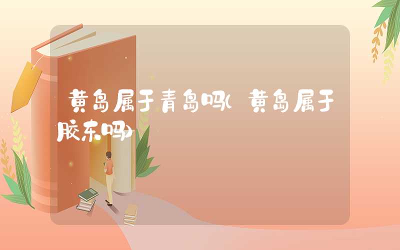 黄岛属于青岛吗（黄岛属于胶东吗）
