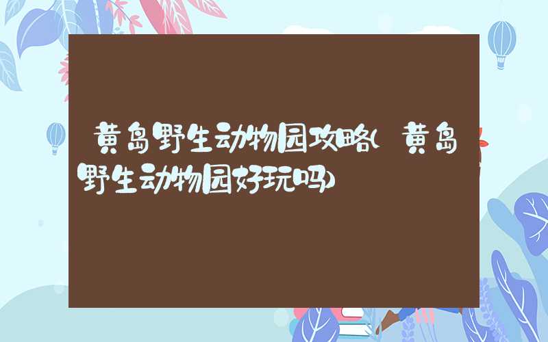 黄岛野生动物园攻略（黄岛野生动物园好玩吗）