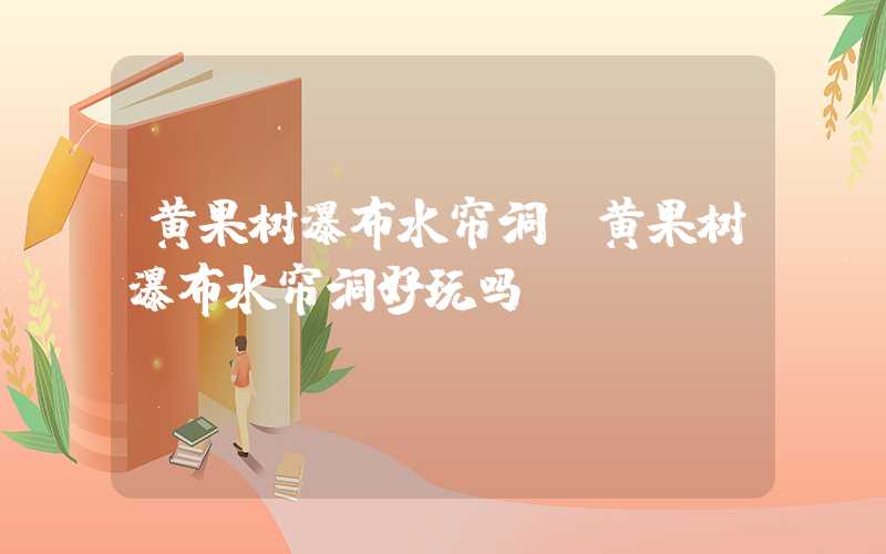 黄果树瀑布水帘洞（黄果树瀑布水帘洞好玩吗）