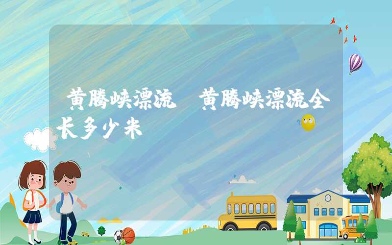 黄腾峡漂流（黄腾峡漂流全长多少米）