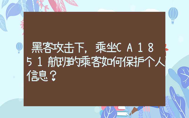 黑客攻击下，乘坐CA1851航班的乘客如何保护个人信息？