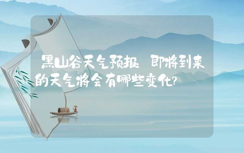 黑山谷天气预报：即将到来的天气将会有哪些变化？