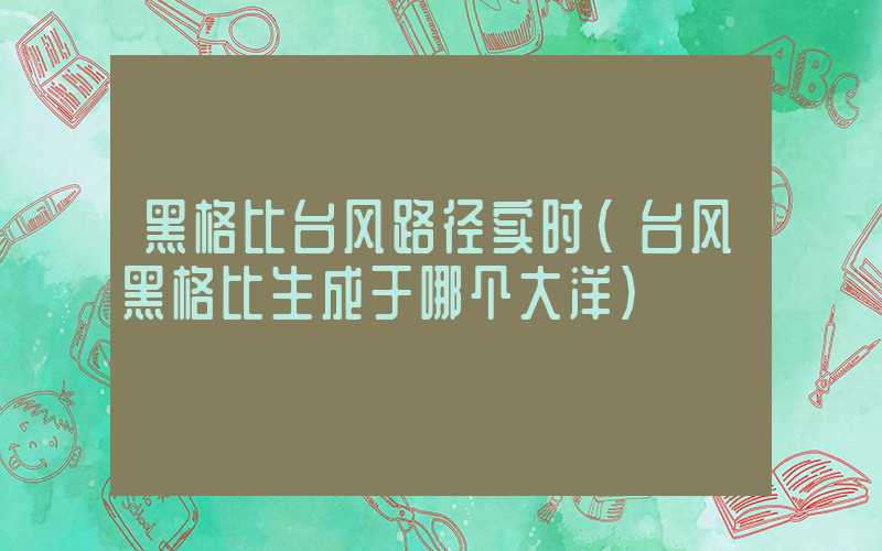 黑格比台风路径实时（台风黑格比生成于哪个大洋）