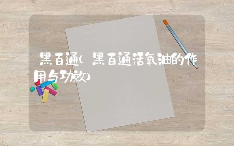 黑百通(黑百通活氧油的作用与功效)