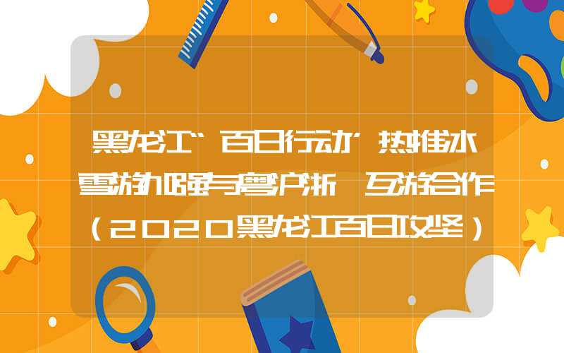 黑龙江“百日行动”热推冰雪游加强与粤沪浙皖互游合作（2020黑龙江百日攻坚）