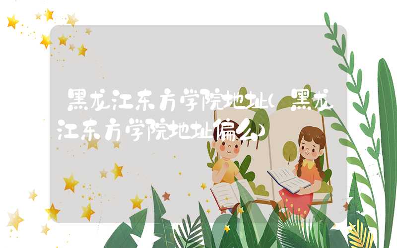 黑龙江东方学院地址（黑龙江东方学院地址偏么）
