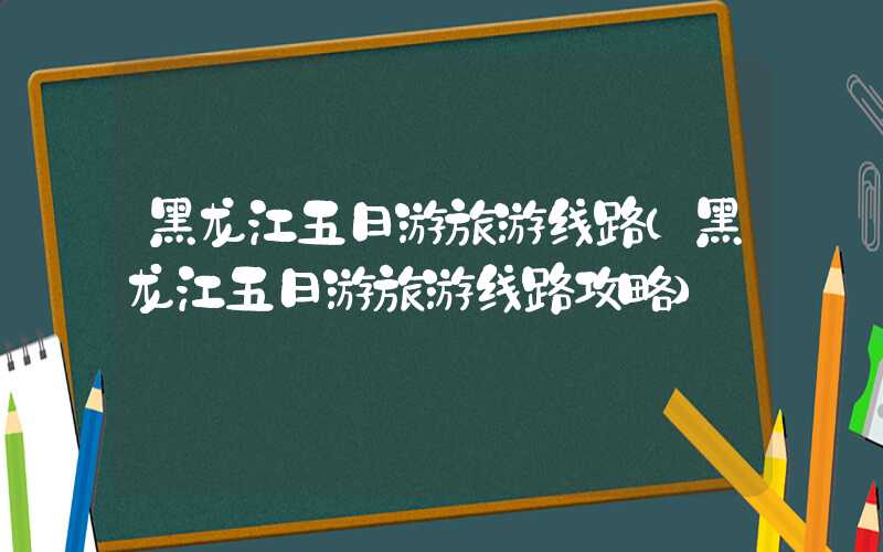 黑龙江五日游旅游线路（黑龙江五日游旅游线路攻略）