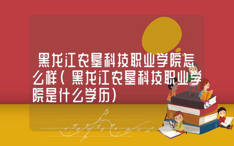 黑龙江农垦科技职业学院怎么样（黑龙江农垦科技职业学院是什么学历）
