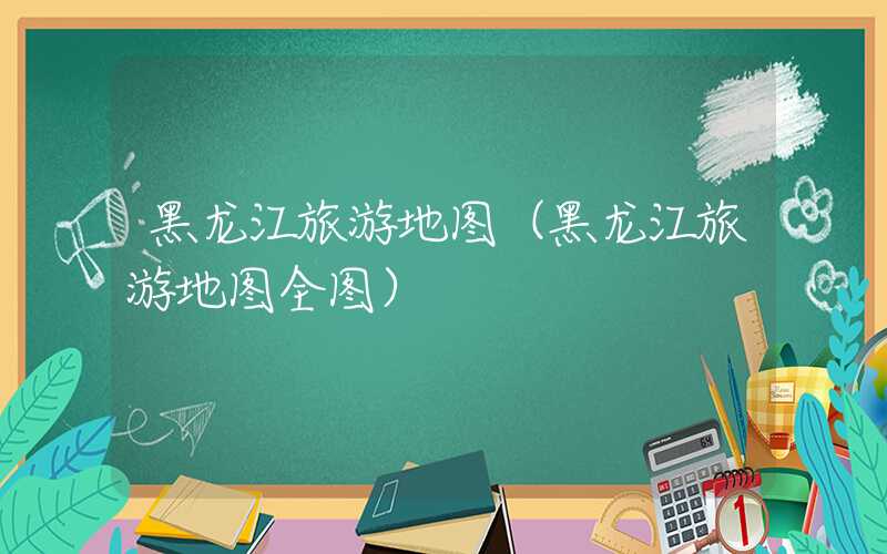 黑龙江旅游地图（黑龙江旅游地图全图）