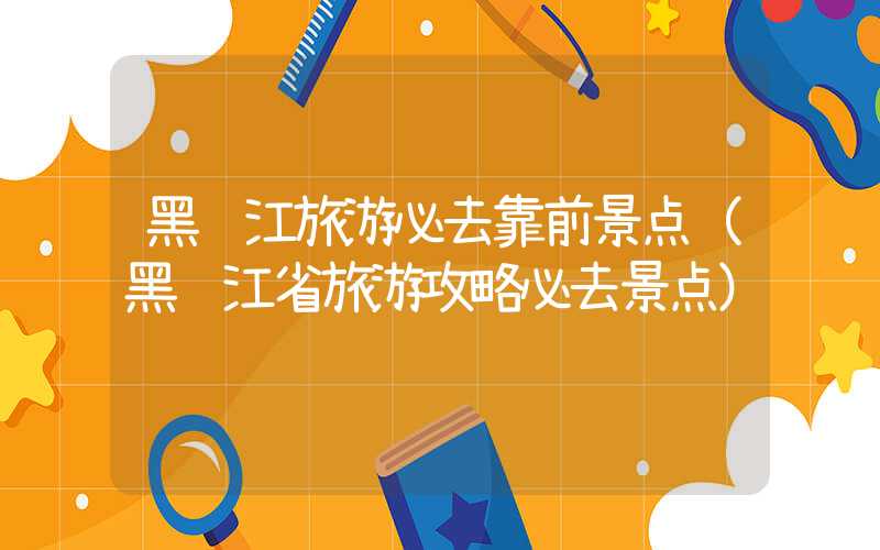 黑龙江旅游必去靠前景点（黑龙江省旅游攻略必去景点）