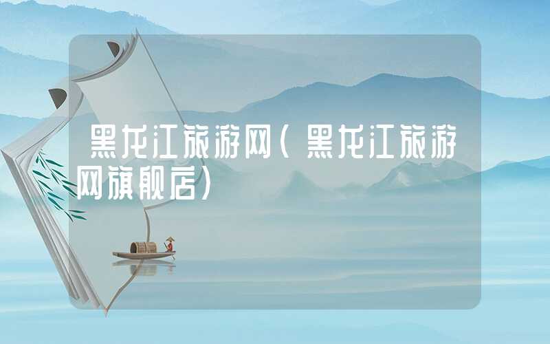 黑龙江旅游网（黑龙江旅游网旗舰店）