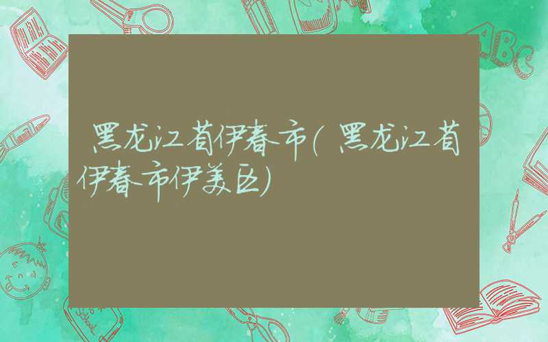 黑龙江省伊春市（黑龙江省伊春市伊美区）