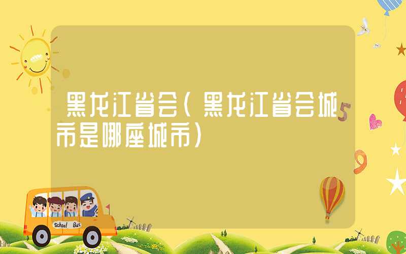 黑龙江省会（黑龙江省会城市是哪座城市）