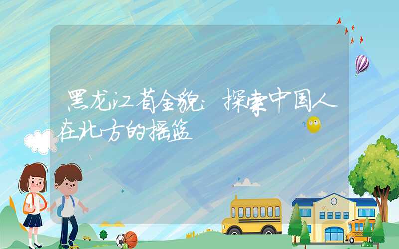 黑龙江省全貌：探索中国人在北方的摇篮