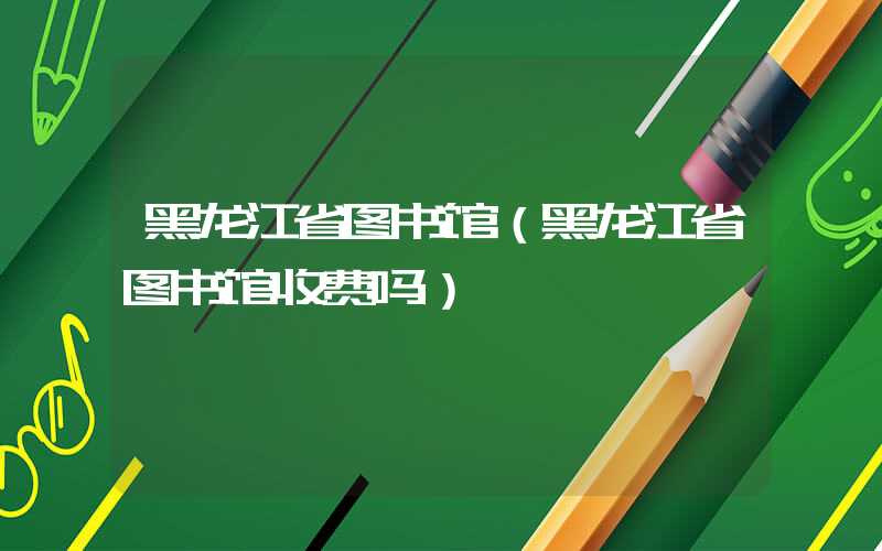 黑龙江省图书馆（黑龙江省图书馆收费吗）