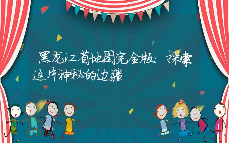 黑龙江省地图完全版:探索这片神秘的边疆