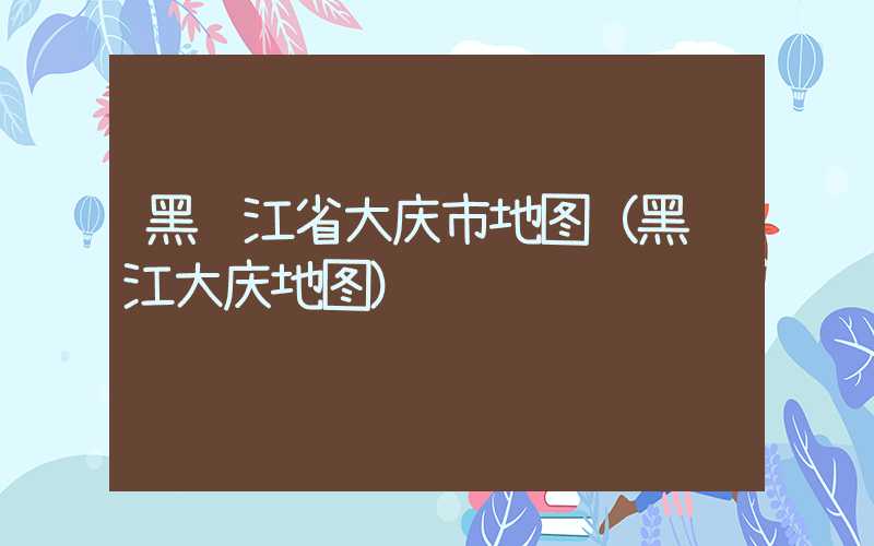 黑龙江省大庆市地图（黑龙江大庆地图）