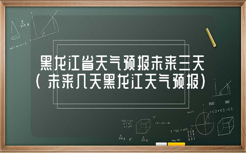 黑龙江省天气预报未来三天（未来几天黑龙江天气预报）