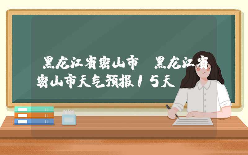 黑龙江省密山市（黑龙江省密山市天气预报15天）