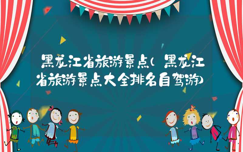 黑龙江省旅游景点（黑龙江省旅游景点大全排名自驾游）