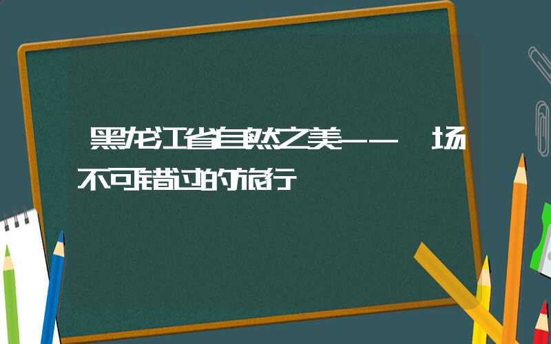 黑龙江省自然之美--一场不可错过的旅行